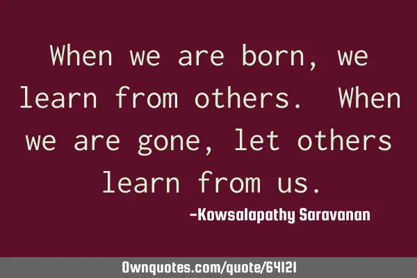 When we are born,we learn from others. When we are gone, let others learn from