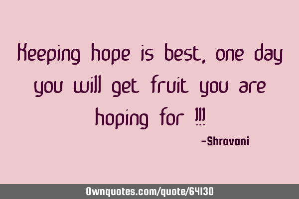 Keeping hope is best, one day you will get fruit you are hoping for !!!