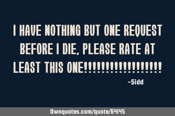 I have nothing but one request before i die,please rate at least this one!!!!!!!!!!!!!!!!!!