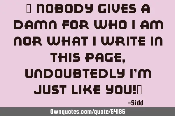 " Nobody gives a damn for who i am nor what i write in this page,undoubtedly i