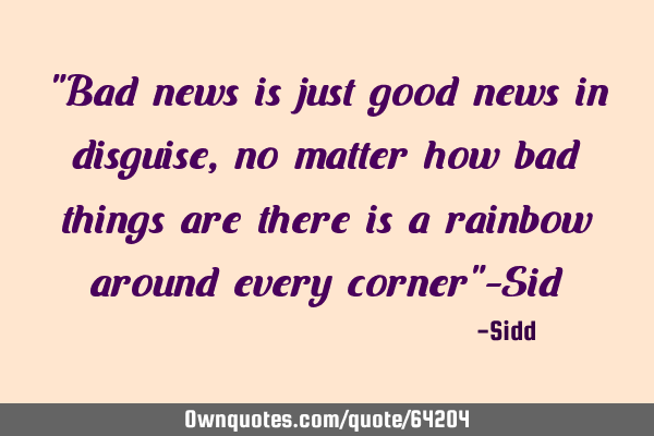"Bad news is just good news in disguise,no matter how bad things are there is a rainbow around