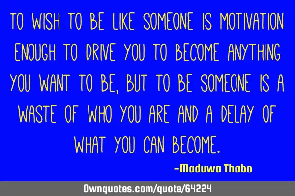 To wish to be like someone is motivation enough to drive you to become anything you want to be, but