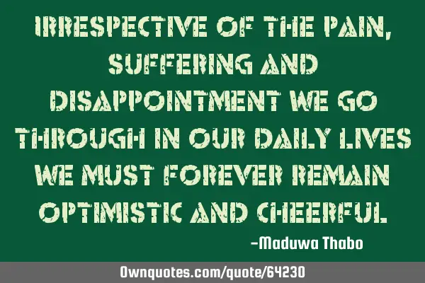 Irrespective of the pain, suffering and disappointment we go through in our daily lives we must