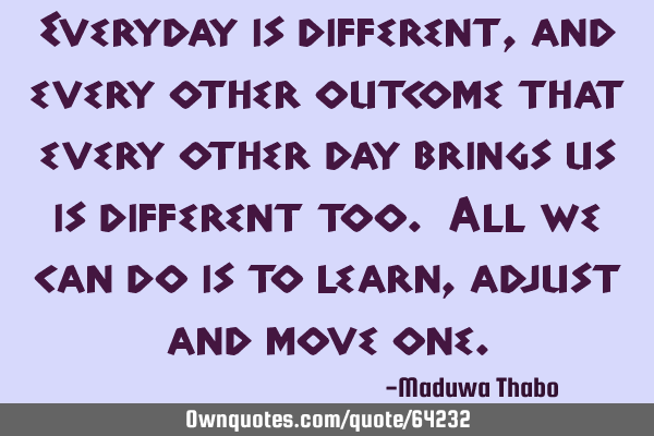 Everyday is different, and every other outcome that every other day brings us is different too. All