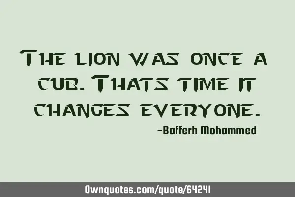 The lion was once a cub.Thats time it changes