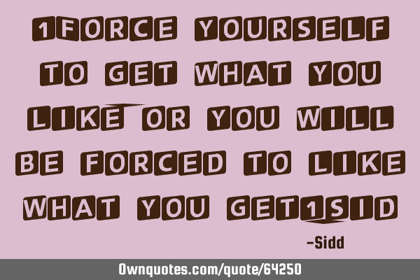 "Force yourself to get what you like,or you will be forced to like what you get"-