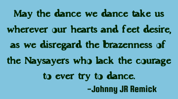 May the dance we dance take us wherever our hearts and feet desire, as we disregard the brazenness