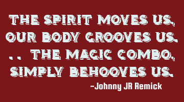The spirit moves us, our body grooves us... the magic combo, simply behooves us.