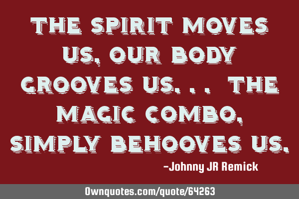 The spirit moves us, our body grooves us... the magic combo, simply behooves