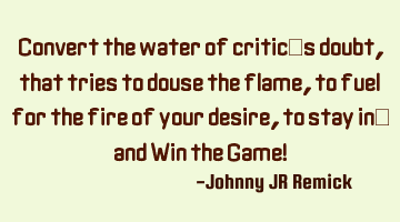 Convert the water of critic’s doubt, that tries to douse the flame, to fuel for the fire of your