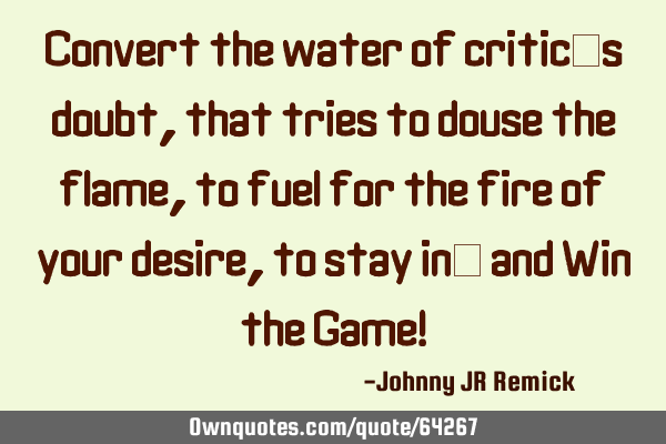 Convert the water of critic’s doubt, that tries to douse the flame, to fuel for the fire of your