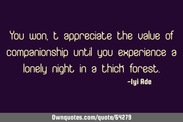 You won,t appreciate the value of companionship until you experience a lonely night in a thick
