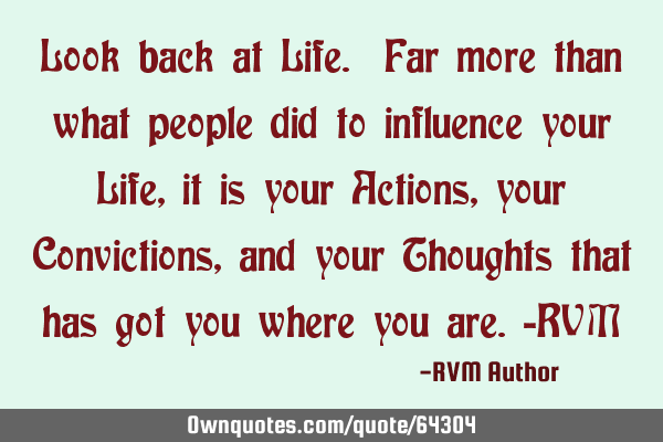 Look back at Life. Far more than what people did to influence your Life, it is your Actions, your C