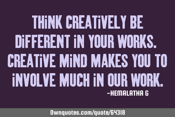 Think creatively be different in your works. Creative mind makes you to involve much in our