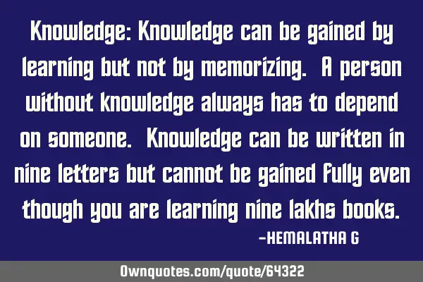 Knowledge: Knowledge can be gained by learning but not by memorizing. A person without knowledge