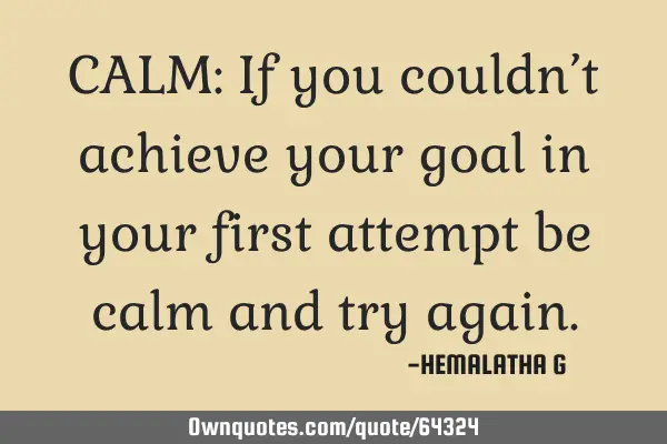 CALM: If you couldn’t achieve your goal in your first attempt be calm and try