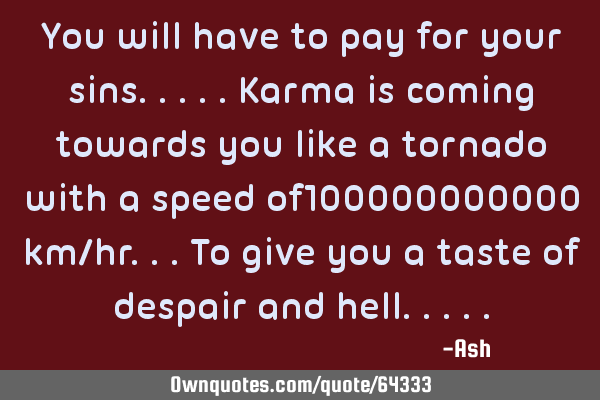 You will have to pay for your sins.....karma is coming towards you like a tornado with a speed of100