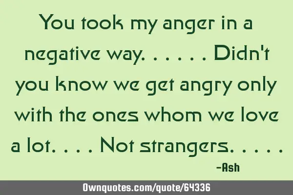 You took my anger in a negative way......didn