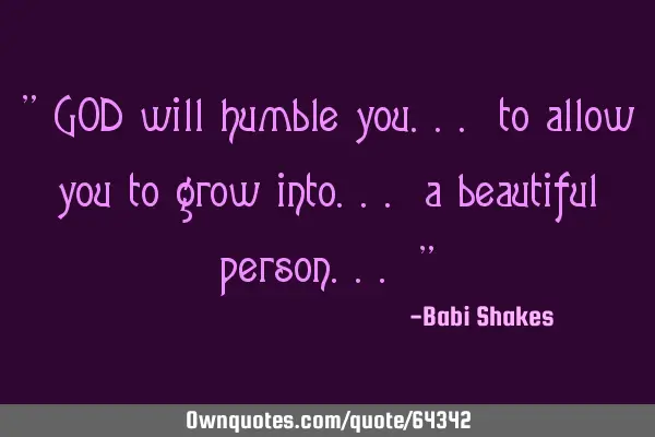 " GOD will humble you... to allow you to grow into... a beautiful person... "