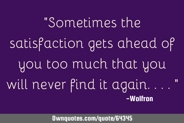 "Sometimes the satisfaction gets ahead of you too much that you will never find it again...."