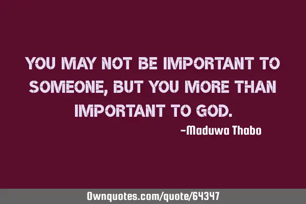 You may not be important to someone, but you more than important to