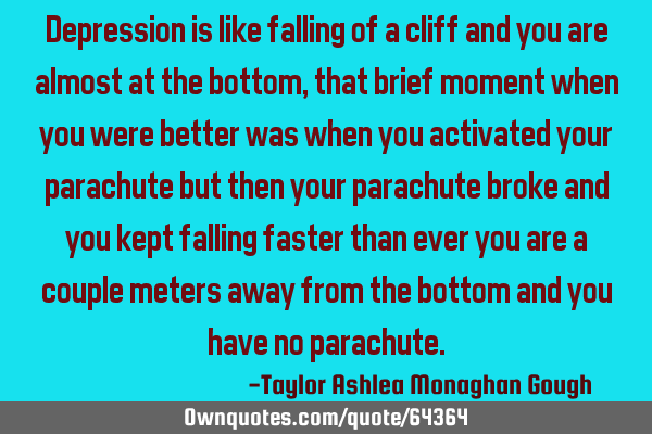Depression is like falling of a cliff and you are almost at the bottom, that brief moment when you