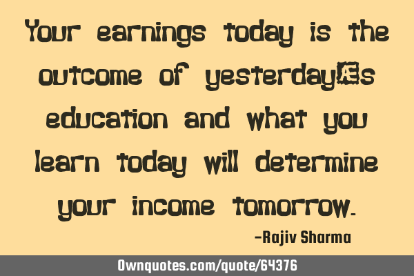 Your earnings today is the outcome of yesterday’s education and what you learn today will