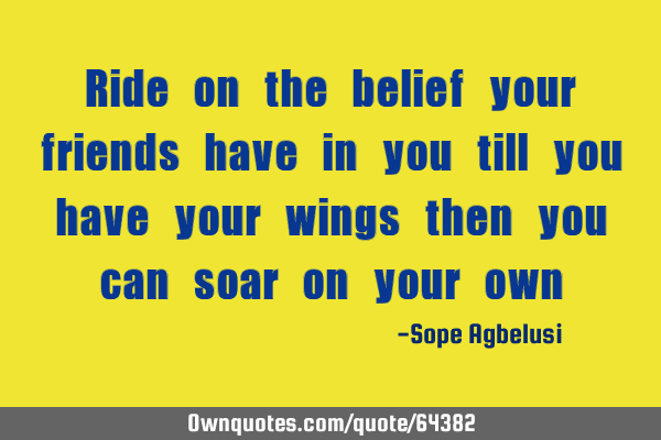 Ride on the belief your friends have in you till you have your wings then you can soar on your