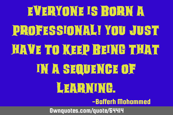 Everyone is born a professional! You just have to keep being that in a sequence of