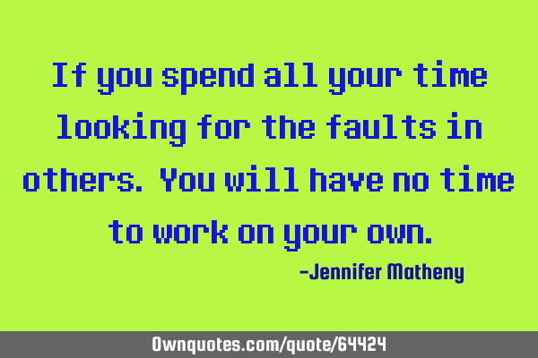 If you spend all your time looking for the faults in others. You will have no time to work on your