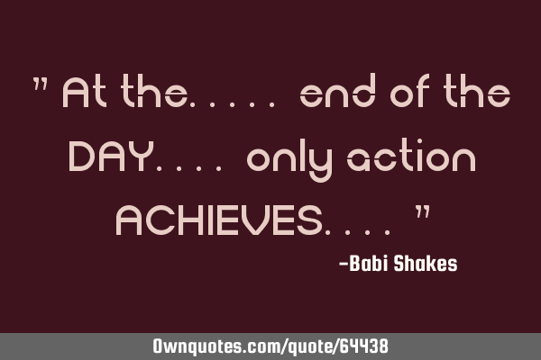 " At the..... end of the DAY.... only action ACHIEVES.... "