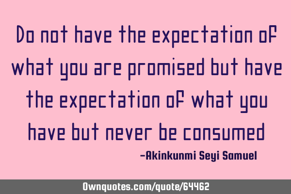 Do not have the expectation of what you are promised but have the expectation of what you have but