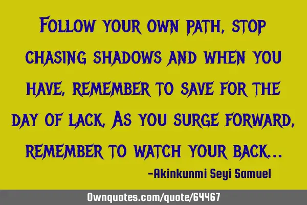 Follow your own path, stop chasing shadows and when you have, remember to save for the day of lack ,