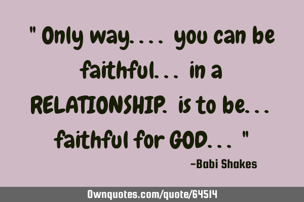 " Only way.... you can be faithful... in a RELATIONSHIP. is to be... faithful for GOD... "