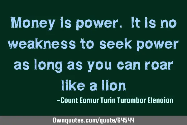 Money is power. It is no weakness to seek power as long as you can roar like a