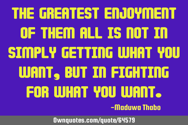 The greatest enjoyment of them all is not in simply getting what you want, but in fighting for what