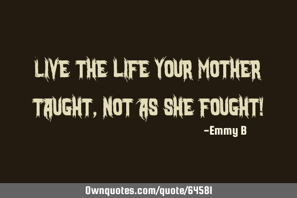 Live the life your Mother taught, not as she fought!