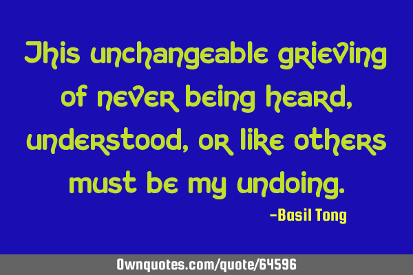 This unchangeable grieving of never being heard, understood, or like others must be my