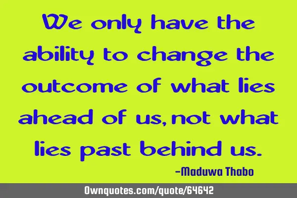 We only have the ability to change the outcome of what lies ahead of us, not what lies past behind