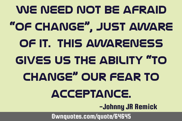 We need not be afraid “of change”, just aware of it. This awareness gives us the ability “to