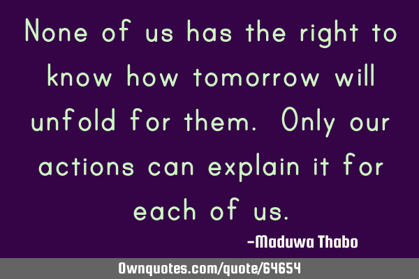 None of us has the right to know how tomorrow will unfold for them. Only our actions can explain it