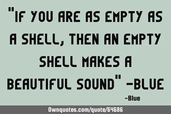 "If you are as Empty as a Shell, then an Empty Shell makes a Beautiful Sound" -B