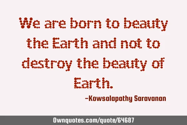 We are born to beauty the Earth and not to destroy the beauty of E
