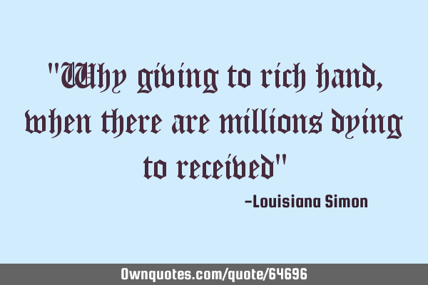 "Why giving to rich hand, when there are millions dying to received"