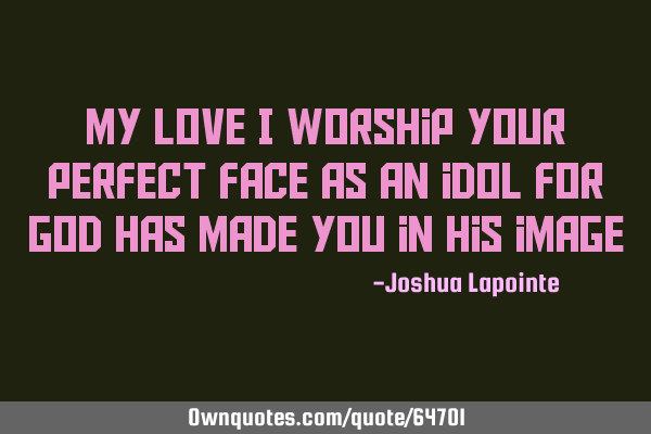 My love I worship your perfect face as an idol for God has made you in his