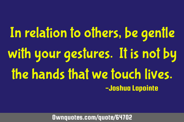 In relation to others, be gentle with your gestures. It is not by the hands that we touch