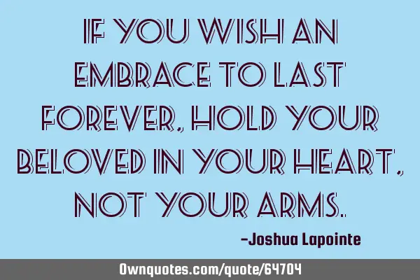If you wish an embrace to last forever, hold your beloved in your heart, not your