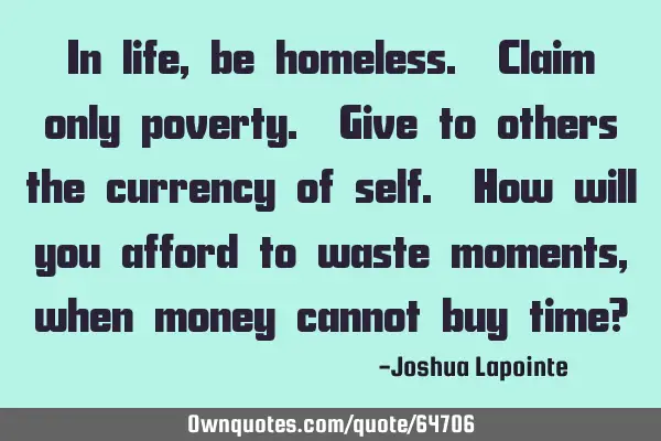 In life, be homeless. Claim only poverty. Give to others the currency of self. How will you afford