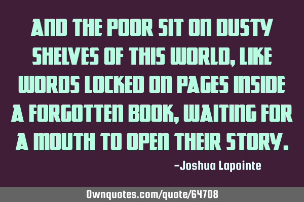 And the poor sit on dusty shelves of this world, like words locked on pages inside a forgotten book,