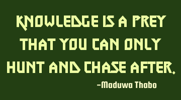 Knowledge is a prey that you can only hunt and chase after.